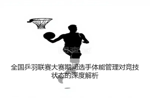 全国乒羽联赛大赛期间选手体能管理对竞技状态的深度解析